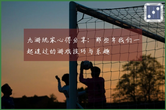 九游玩家心得分享：那些年我们一起追过的游戏技巧与乐趣