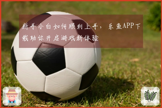 新手小白如何顺利上手，乐鱼APP下载助你开启游戏新体验