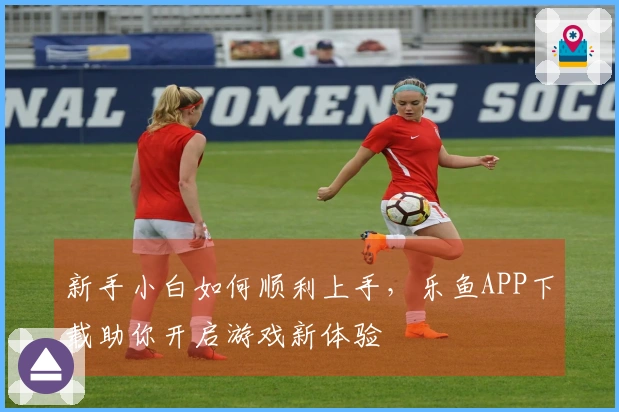 新手小白如何顺利上手，乐鱼APP下载助你开启游戏新体验