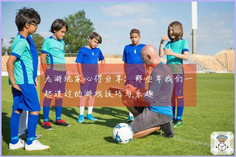 九游玩家心得分享：那些年我们一起追过的游戏技巧与乐趣